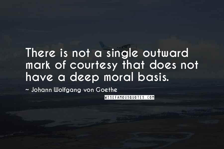 Johann Wolfgang Von Goethe Quotes: There is not a single outward mark of courtesy that does not have a deep moral basis.