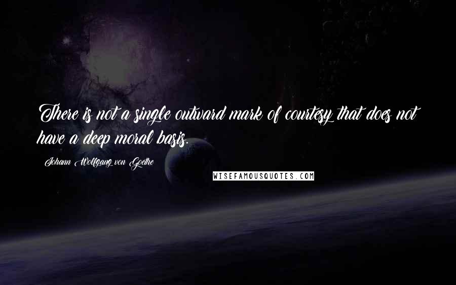 Johann Wolfgang Von Goethe Quotes: There is not a single outward mark of courtesy that does not have a deep moral basis.