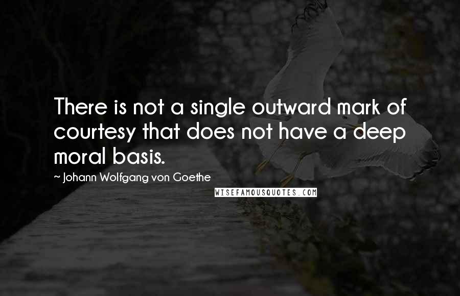 Johann Wolfgang Von Goethe Quotes: There is not a single outward mark of courtesy that does not have a deep moral basis.