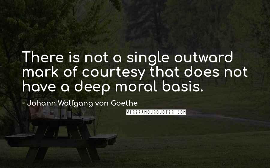 Johann Wolfgang Von Goethe Quotes: There is not a single outward mark of courtesy that does not have a deep moral basis.