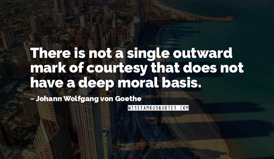 Johann Wolfgang Von Goethe Quotes: There is not a single outward mark of courtesy that does not have a deep moral basis.