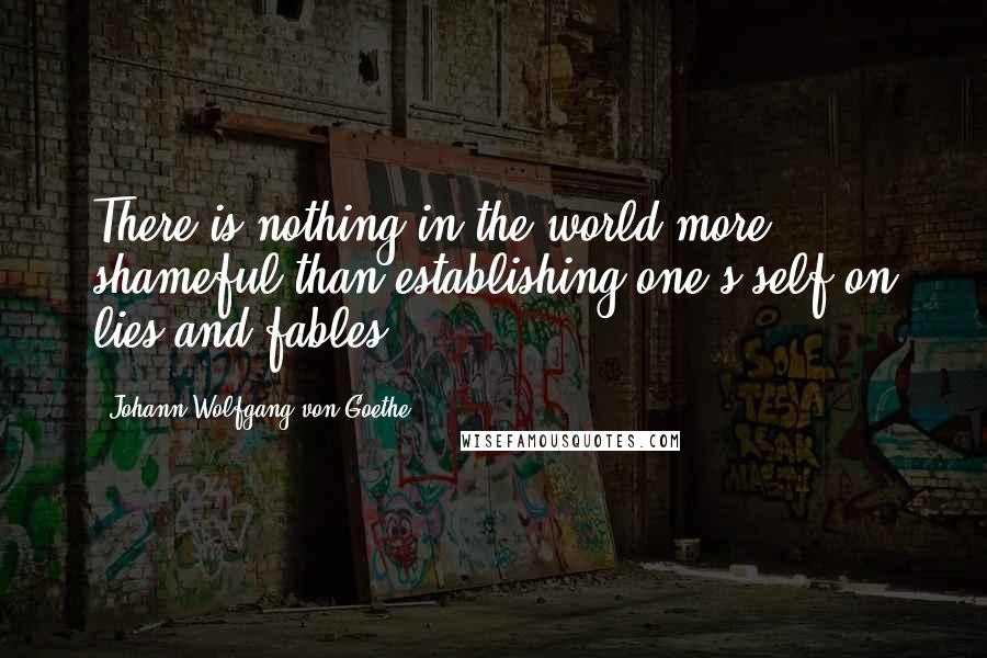 Johann Wolfgang Von Goethe Quotes: There is nothing in the world more shameful than establishing one's self on lies and fables.