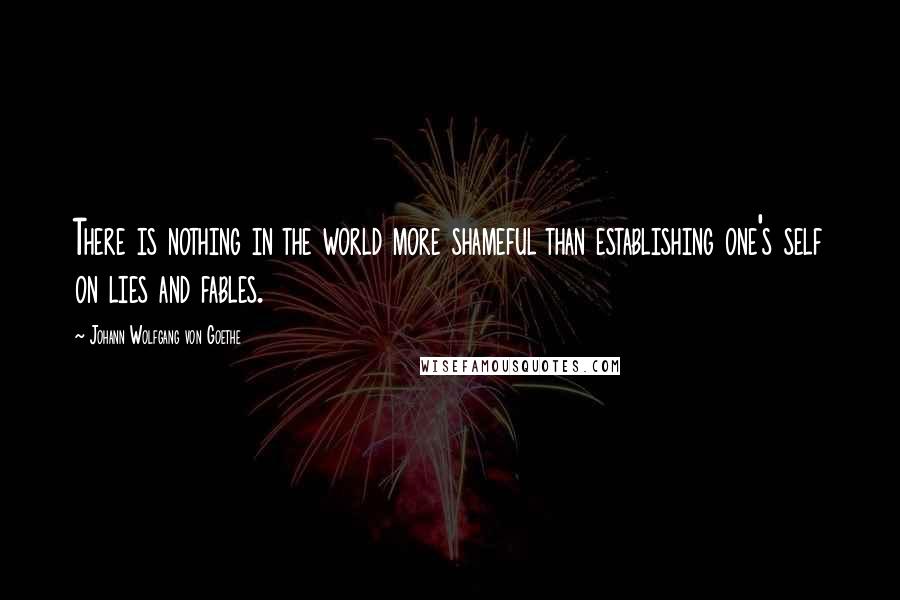 Johann Wolfgang Von Goethe Quotes: There is nothing in the world more shameful than establishing one's self on lies and fables.