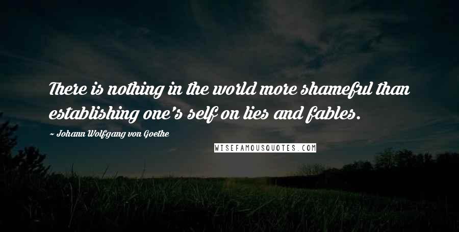Johann Wolfgang Von Goethe Quotes: There is nothing in the world more shameful than establishing one's self on lies and fables.
