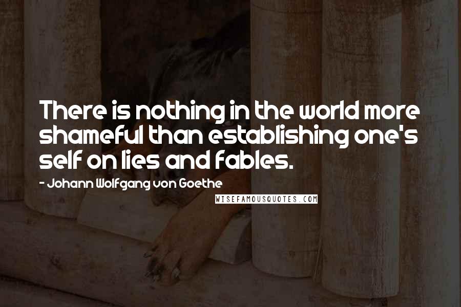 Johann Wolfgang Von Goethe Quotes: There is nothing in the world more shameful than establishing one's self on lies and fables.