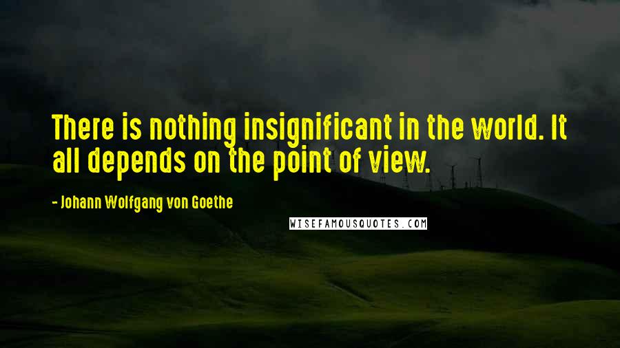 Johann Wolfgang Von Goethe Quotes: There is nothing insignificant in the world. It all depends on the point of view.