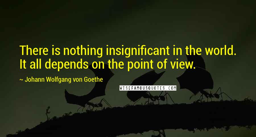 Johann Wolfgang Von Goethe Quotes: There is nothing insignificant in the world. It all depends on the point of view.