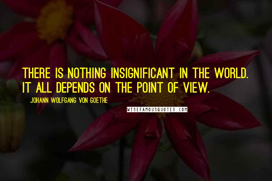 Johann Wolfgang Von Goethe Quotes: There is nothing insignificant in the world. It all depends on the point of view.