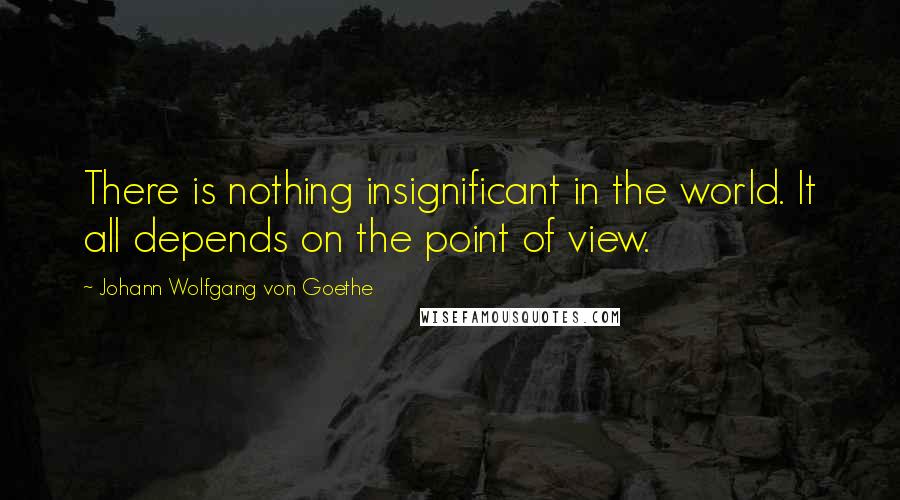 Johann Wolfgang Von Goethe Quotes: There is nothing insignificant in the world. It all depends on the point of view.