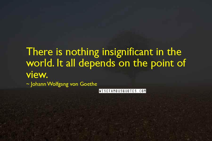 Johann Wolfgang Von Goethe Quotes: There is nothing insignificant in the world. It all depends on the point of view.