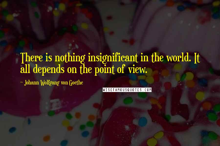 Johann Wolfgang Von Goethe Quotes: There is nothing insignificant in the world. It all depends on the point of view.