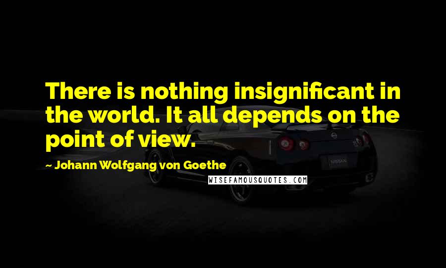 Johann Wolfgang Von Goethe Quotes: There is nothing insignificant in the world. It all depends on the point of view.