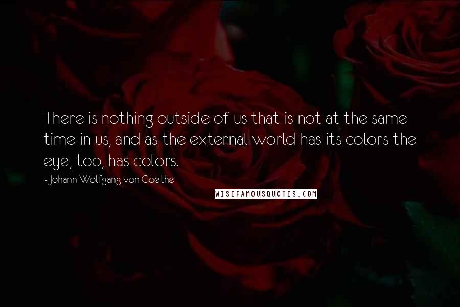 Johann Wolfgang Von Goethe Quotes: There is nothing outside of us that is not at the same time in us, and as the external world has its colors the eye, too, has colors.