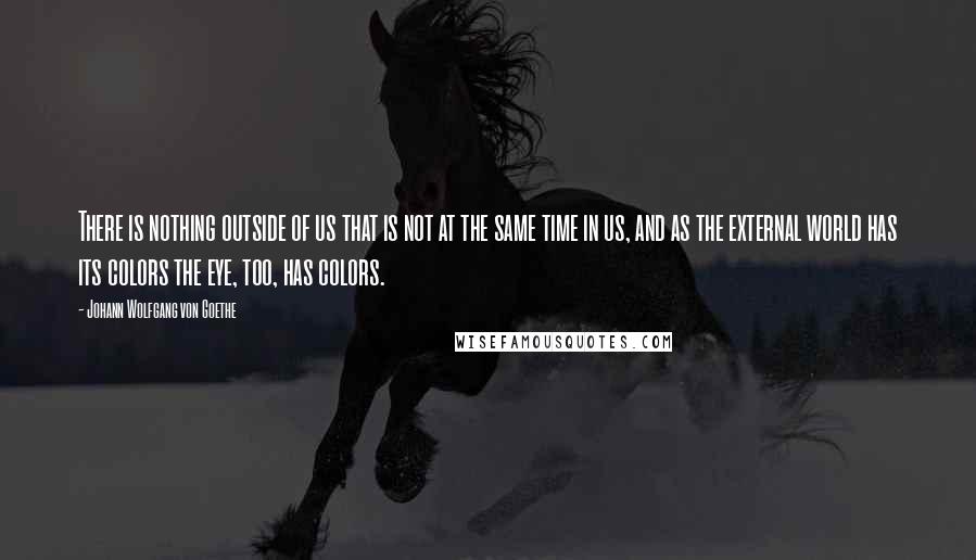 Johann Wolfgang Von Goethe Quotes: There is nothing outside of us that is not at the same time in us, and as the external world has its colors the eye, too, has colors.