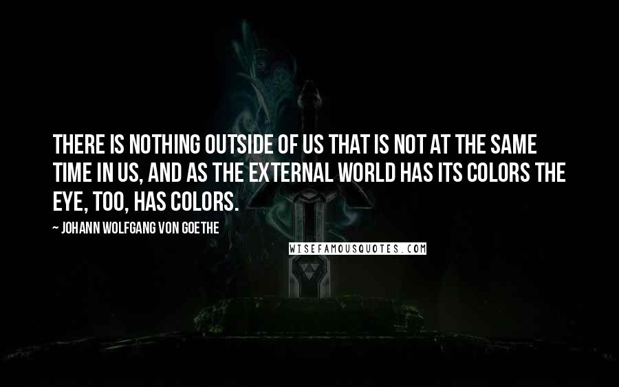 Johann Wolfgang Von Goethe Quotes: There is nothing outside of us that is not at the same time in us, and as the external world has its colors the eye, too, has colors.