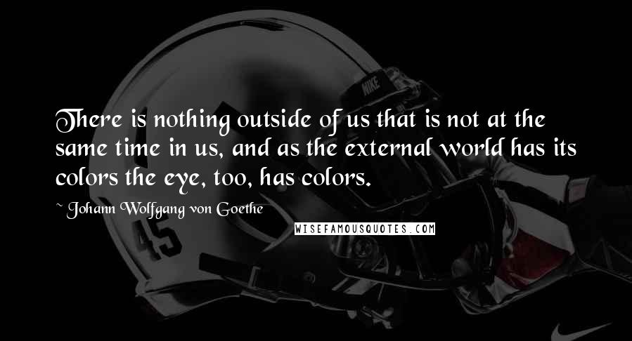 Johann Wolfgang Von Goethe Quotes: There is nothing outside of us that is not at the same time in us, and as the external world has its colors the eye, too, has colors.