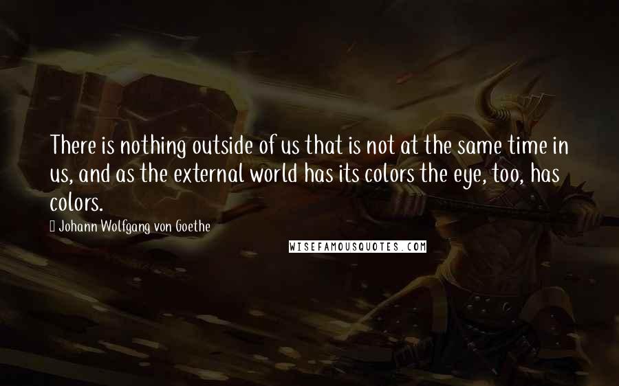 Johann Wolfgang Von Goethe Quotes: There is nothing outside of us that is not at the same time in us, and as the external world has its colors the eye, too, has colors.