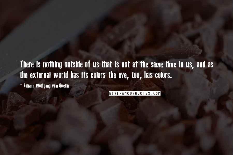 Johann Wolfgang Von Goethe Quotes: There is nothing outside of us that is not at the same time in us, and as the external world has its colors the eye, too, has colors.