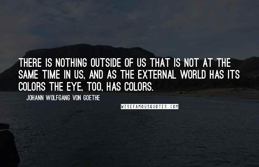 Johann Wolfgang Von Goethe Quotes: There is nothing outside of us that is not at the same time in us, and as the external world has its colors the eye, too, has colors.