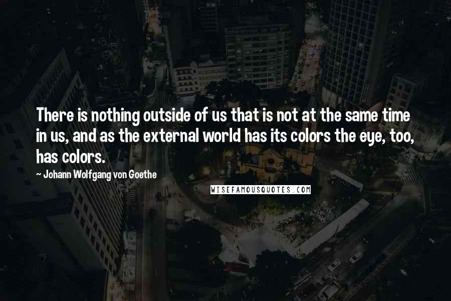 Johann Wolfgang Von Goethe Quotes: There is nothing outside of us that is not at the same time in us, and as the external world has its colors the eye, too, has colors.