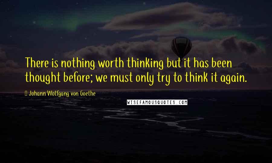 Johann Wolfgang Von Goethe Quotes: There is nothing worth thinking but it has been thought before; we must only try to think it again.