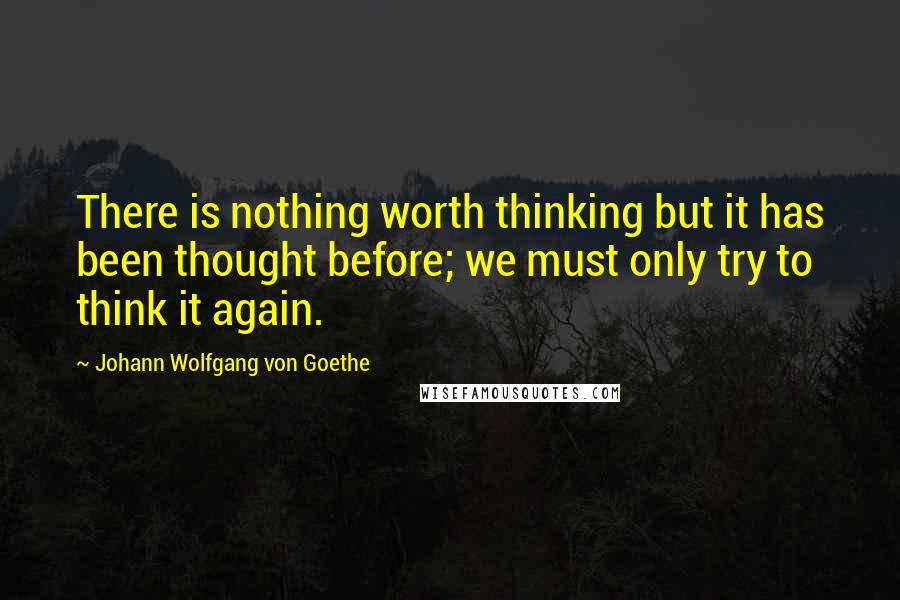 Johann Wolfgang Von Goethe Quotes: There is nothing worth thinking but it has been thought before; we must only try to think it again.