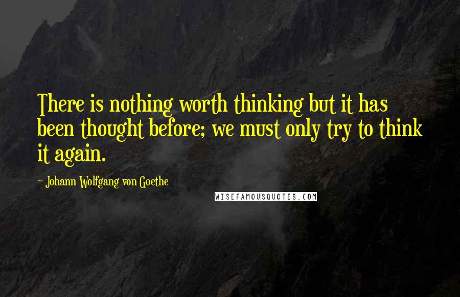 Johann Wolfgang Von Goethe Quotes: There is nothing worth thinking but it has been thought before; we must only try to think it again.