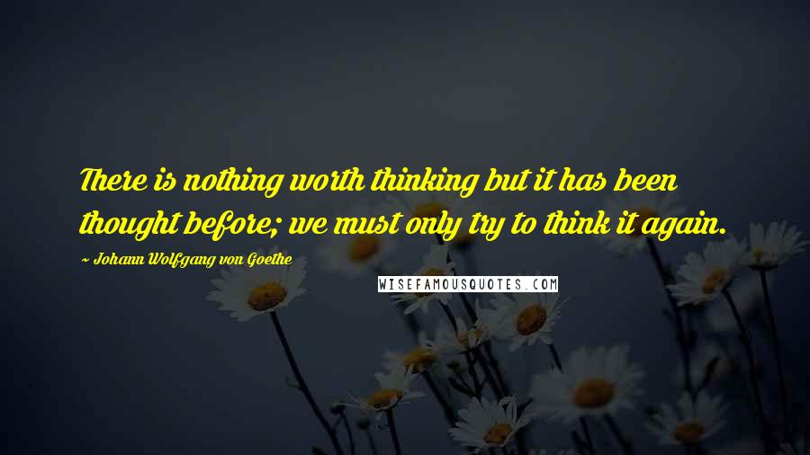 Johann Wolfgang Von Goethe Quotes: There is nothing worth thinking but it has been thought before; we must only try to think it again.