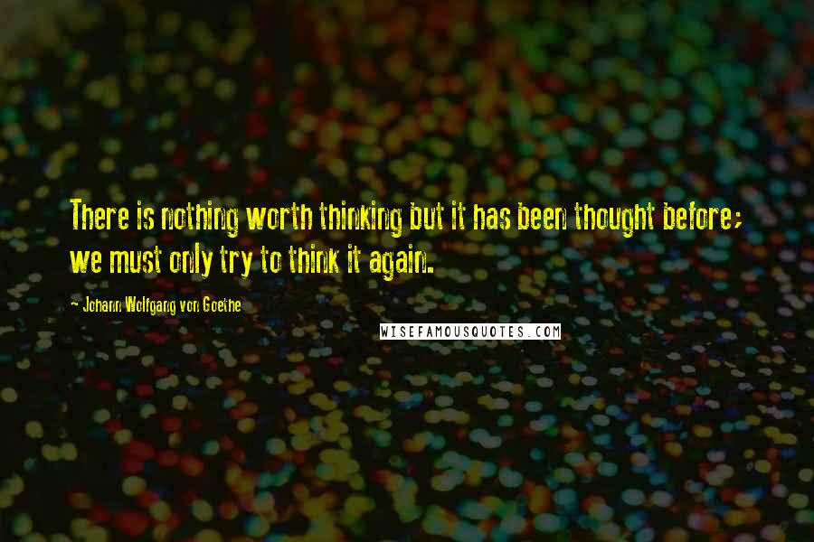 Johann Wolfgang Von Goethe Quotes: There is nothing worth thinking but it has been thought before; we must only try to think it again.