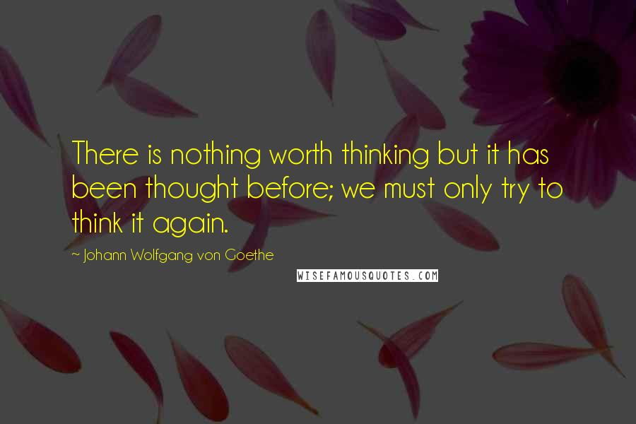 Johann Wolfgang Von Goethe Quotes: There is nothing worth thinking but it has been thought before; we must only try to think it again.