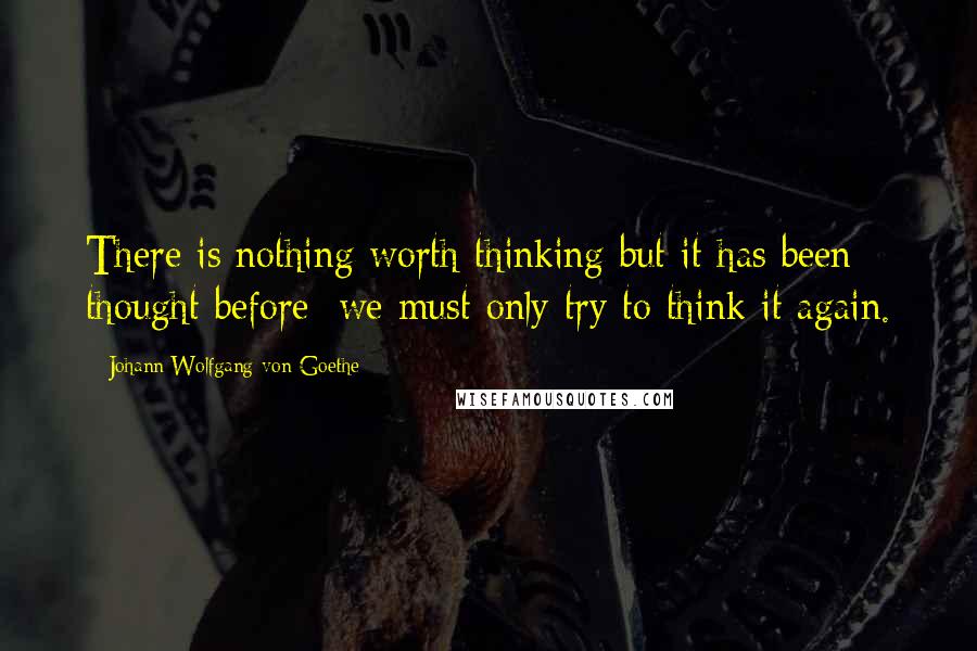 Johann Wolfgang Von Goethe Quotes: There is nothing worth thinking but it has been thought before; we must only try to think it again.