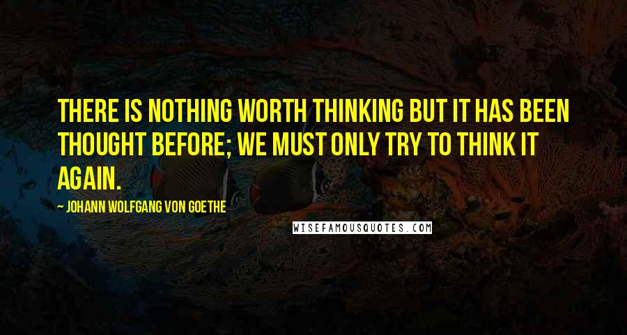 Johann Wolfgang Von Goethe Quotes: There is nothing worth thinking but it has been thought before; we must only try to think it again.