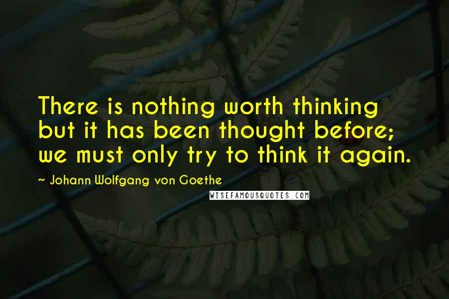 Johann Wolfgang Von Goethe Quotes: There is nothing worth thinking but it has been thought before; we must only try to think it again.