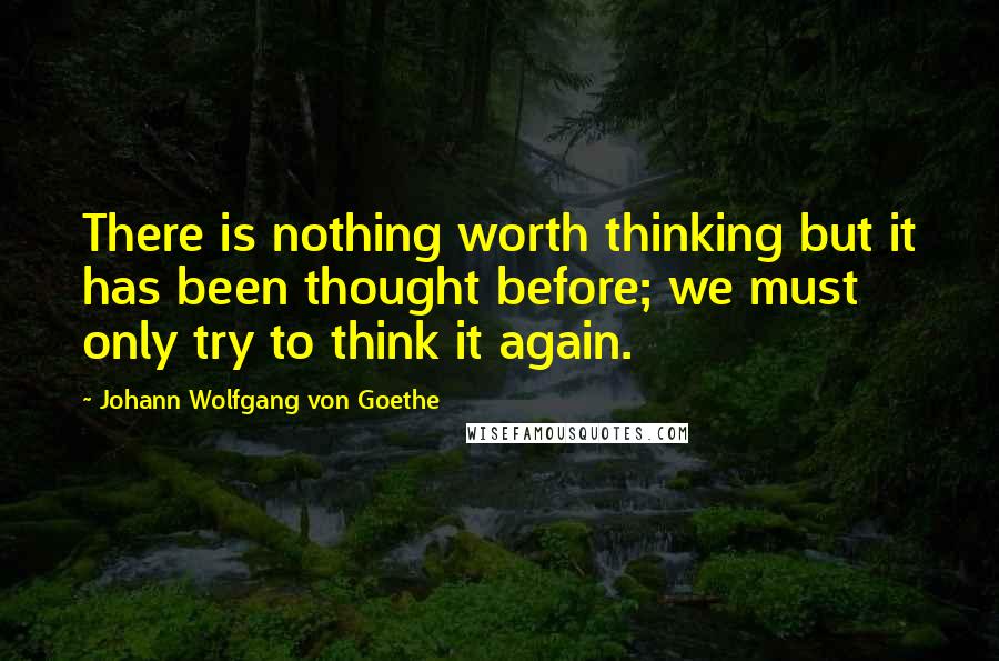 Johann Wolfgang Von Goethe Quotes: There is nothing worth thinking but it has been thought before; we must only try to think it again.