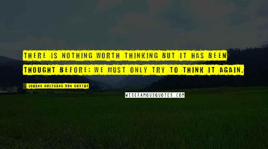 Johann Wolfgang Von Goethe Quotes: There is nothing worth thinking but it has been thought before; we must only try to think it again.