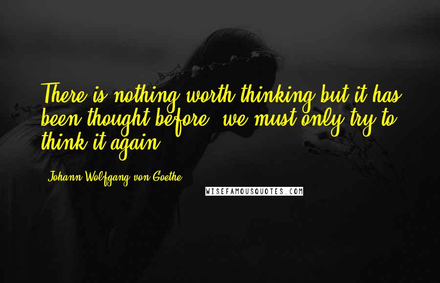 Johann Wolfgang Von Goethe Quotes: There is nothing worth thinking but it has been thought before; we must only try to think it again.