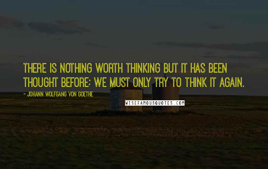 Johann Wolfgang Von Goethe Quotes: There is nothing worth thinking but it has been thought before; we must only try to think it again.