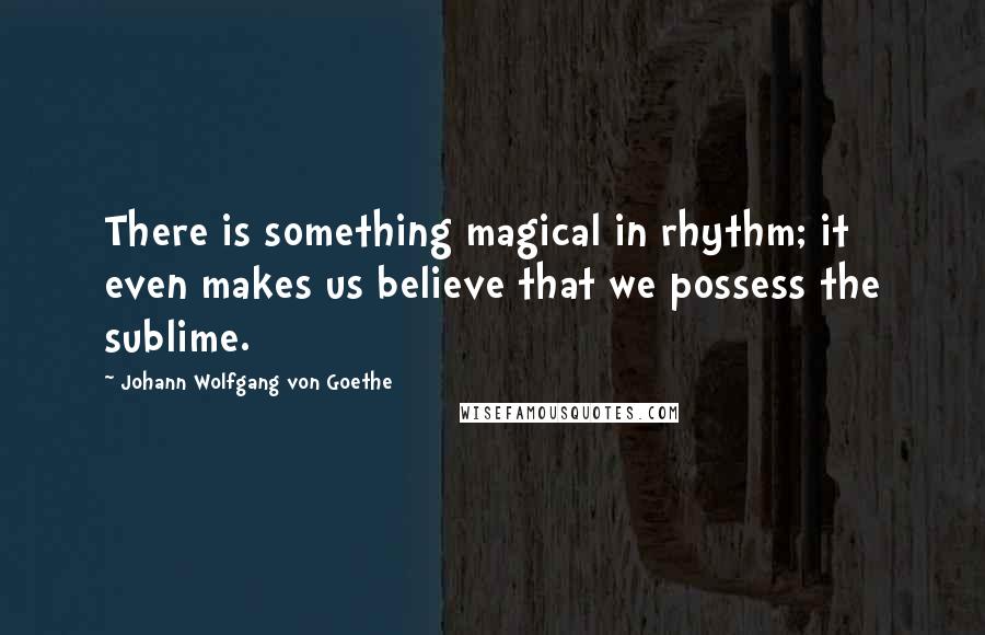 Johann Wolfgang Von Goethe Quotes: There is something magical in rhythm; it even makes us believe that we possess the sublime.