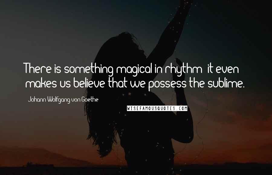 Johann Wolfgang Von Goethe Quotes: There is something magical in rhythm; it even makes us believe that we possess the sublime.