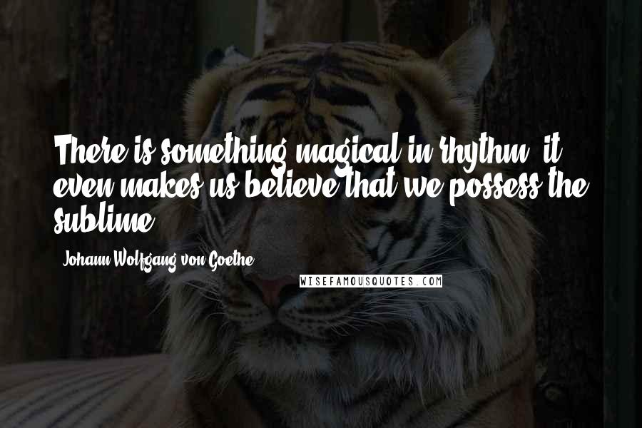 Johann Wolfgang Von Goethe Quotes: There is something magical in rhythm; it even makes us believe that we possess the sublime.