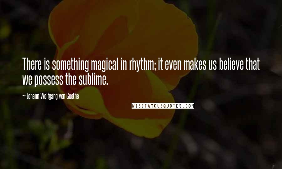 Johann Wolfgang Von Goethe Quotes: There is something magical in rhythm; it even makes us believe that we possess the sublime.