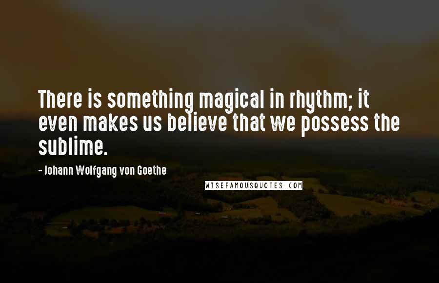 Johann Wolfgang Von Goethe Quotes: There is something magical in rhythm; it even makes us believe that we possess the sublime.