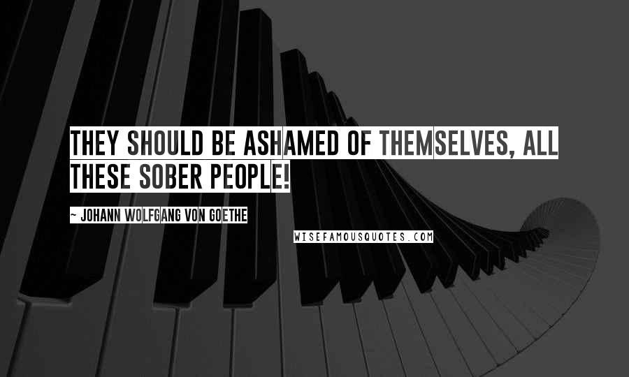 Johann Wolfgang Von Goethe Quotes: They should be ashamed of themselves, all these sober people!