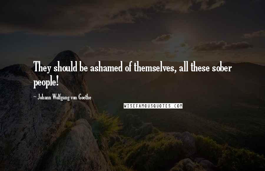 Johann Wolfgang Von Goethe Quotes: They should be ashamed of themselves, all these sober people!