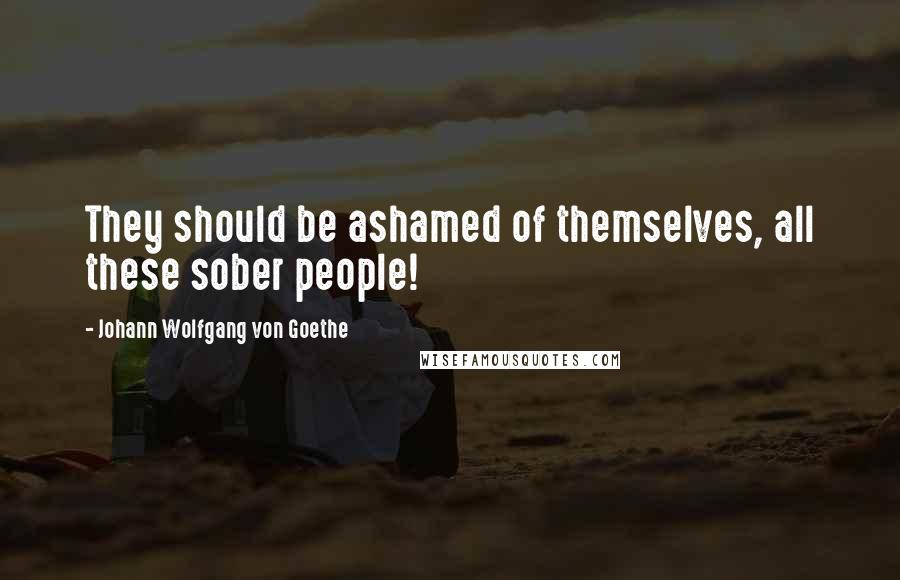 Johann Wolfgang Von Goethe Quotes: They should be ashamed of themselves, all these sober people!