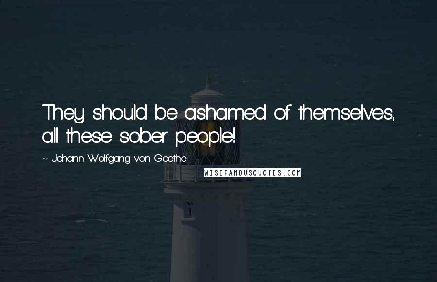 Johann Wolfgang Von Goethe Quotes: They should be ashamed of themselves, all these sober people!