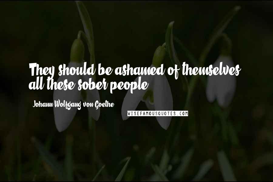 Johann Wolfgang Von Goethe Quotes: They should be ashamed of themselves, all these sober people!