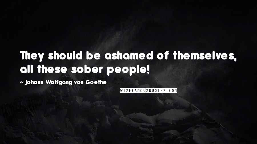 Johann Wolfgang Von Goethe Quotes: They should be ashamed of themselves, all these sober people!