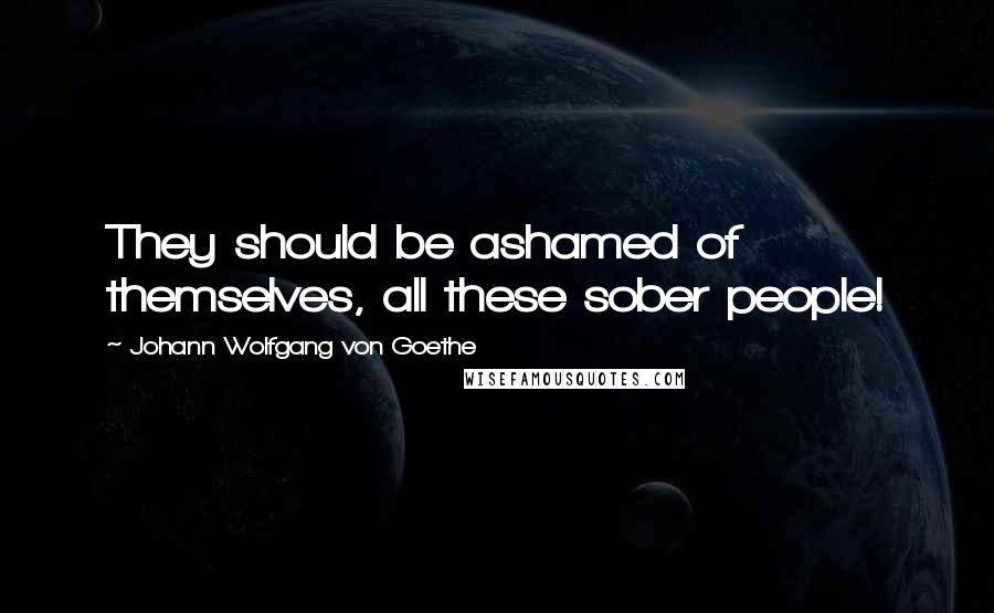 Johann Wolfgang Von Goethe Quotes: They should be ashamed of themselves, all these sober people!
