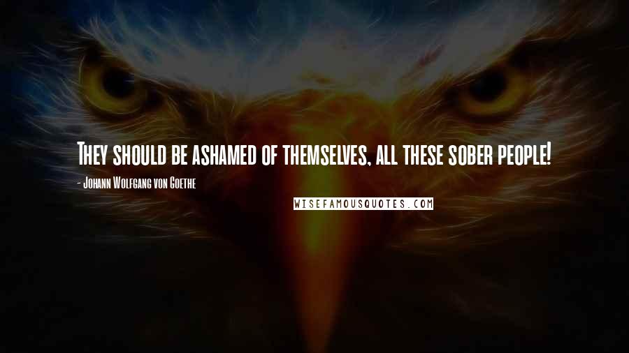 Johann Wolfgang Von Goethe Quotes: They should be ashamed of themselves, all these sober people!